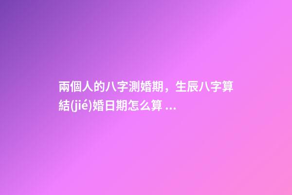 兩個人的八字測婚期，生辰八字算結(jié)婚日期怎么算 兩個人的八字測婚期，如何生辰八字算結(jié)婚日期-第1張-觀點-玄機派